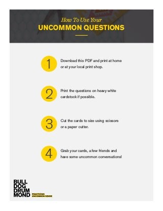 How To Use Your
UNCOMMON QUESTIONS
Download this PDF and print at home
or at your local print shop.1
Print the questions on heavy white
cardstock if possible.2
Cut the cards to size using scissors
or a paper cutter.3
Grab your cards, a few friends and
have some uncommon conversations!4
 