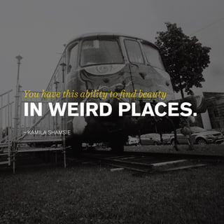 IN WEIRD PLACES.
– KAMILA SHAMSIE
You have this ability to find beauty
 