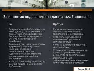За и против подаването на данни към Европеана
За
• Важната роля на библиотеките за
свободното разпространение на
знанието и популяризиране на
богатата българска култура чрез
участие в международни
платформи
• Европеана осигурява пряк достъп
до разнообразните културни
колекции в Европа и
същевременно запазва
идентичността на съответните
организации пред крайния
потребител
• Разполагаме с добър агрегатор на
данни в лицето на Варненската
библиотека
Против
• Липса на достатъчно целево
подпомагане (финансово,
технологично и методическо)
• Недостатъчно съвременно
техническо оборудване и
актуален софтуер
• Липса на достатъчно подготвен
кадрови ресурс
• Несигурност при гарантиране на
бъдещата устойчивост на
дейностите по дигитализация
• Обезмисляне или
„обезличаване“ на оригиналните
приносители на информация
Варна, 2018
 