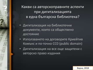 Какви са авторскоправните аспекти
при дигитализацията
в една българска библиотека?
Варна, 2018
• Дигитализация на библиотечни
документи, които са обществено
достояние
• Използването на договорите Криейтив
Комънс и по-точно CC0 (public domain)
• Дигитализация на все още защитени с
авторско право издания
 