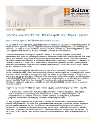 NUMBER 48 | OCTOBER 19, 2011
Canadian Government’s "R&D Review Expert Panel" Makes Its Report
Substantial changes to SR&ED tax credits on the horizon . . . . . .
(17-Oct-2011) A six-member panel, appointed by the Canadian Federal Government, released its report on the
efficacy of various economic-stimulus programs intended to increase private sector R&D and technological
innovation. The Panel is headed by Thomas Jenkins, Executive Chairman and Chief Strategy Officer of Open
Text Corporation and, because of this, has come to be known as "the Jenkins Panel".
The report recommends sweeping and significant changes to the incentive programs through which
approximately $6.5 billion in Canadian public money is allocated to private-sector researchers each year. Most
notably, at a time when many countries are increasing the use of tax credits as their primary R&D incentive
mechanism, the report recommends a "rebalancing" away from R&D tax credits – called SR&ED tax credits in
Canada – in favour of increased use of "direct funding". Direct funding generally equates to either grants or
contingent-repayable loans that are arranged between government and industry for a specific project, before
any work has begun on the project.
The Panel’s seeming disdain for tax credits – which it calls a "blunt instrument" – is unexpected, considering
that the majority of the 228 industry submissions that the Government received, were positive about tax credits
as an economically beneficial funding mechanism with few making any significant mention of direct-funding
programs as a preferred alternative. While many of the submissions criticized the operation and administration
of Canada’s SR&ED Tax-Credit Program, the consensus among the majority of the submissions was that the
program should be "fixed" rather than "replaced". In fact, the single most repeated request in these
submissions was that all corporations be eligible for cash-refundable SR&ED benefits, instead of only small
private corporations.
To persons experienced in SR&ED the report contains a puzzling statement on page E-3 (PDF – page 17):
The current base, which is wider than that used by many other countries, includes non-labour costs,
such as materials and capital equipment, the calculation of which can be highly complex. This
complexity results in excessive compliance costs for claimants and dissipates a portion of the
program’s benefit in fees for third-party consultants hired to prepare claims.
For most taxpayers, the central issue is not how to calculate the expenditures – which in most cases is
relatively straight forward – but rather what types work of work are eligible. Furthermore, the vast majority of
disputes between taxpayers and the CRA arise over issues of scientific eligibility and record keeping, not
calculations. It is, therefore, surprising and unfortunate that the Panel’s recommendations did not embrace
clarification / expansion of the definition of SR&ED set out in paragraphs a through c of subsection 248(1) of
the Income Tax Act. See the Learn More section at the end of this bulletin for a URL link to this paragraph of
the Act.
DIRECTORS:
David R. Hearn, Managing Director
Michael C. Cadesky, BSc, MBA, FCA
 