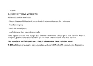 - Cefaleias;
2 - ANTES DE TOMAR ASPEGIC 500
Não tome ASPEGIC 500 se tem:
- Alergia (hipersensibilidade) ao ácido acetilsalicílico ou a qualquer um dos excipientes;
- Risco hemorrágico;
- Insuficiência renal grave;
- Insuficiência cardíaca grave não controlada;
Tome especial cuidado com Aspegic 500. Durante o tratamento a longo prazo com elevadas doses de
analgésico, podem ocorrer dores de cabeça que não devem ser tratadas com doses mais elevadas.
Esta formulação não é adequada para crianças com menos de 6 anos e pesando menos
de 21 Kg. Existem preparações mais adequadas. Ao tomar ASPEGIC 500 com outros medicamentos.
 