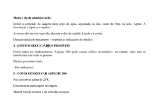 Modo e via de administração
Deitar o conteúdo da saqueta num copo de água, açucarada ou não, sumo de fruta ou leite. Agitar. A
dissolução é rápida e completa.
As tomas devem ser repartidas durante o dia (de manhã, à tarde e à noite).
Duração média do tratamento - respeitar as indicações do médico.
4 - EFEITOS SECUNDÁRIOS POSSÍVEIS
Como todos os medicamentos, Aspegic 500 pode causar efeitos secundários, no entanto estes não se
manifestam em todas as pessoas.
Efeitos gastrointestinais:
- Dor abdominal,
5 - COMO CONSERVAR ASPEGIC 500
Não conservar acima de 25ºC.
Conservar na embalagem de origem.
Manter fora do alcance e da vista das crianças.
 