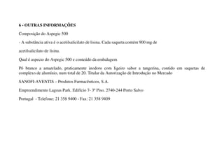 6 - OUTRAS INFORMAÇÕES
Composição do Aspegic 500
- A substância ativa é o acetilsalicilato de lisina. Cada saqueta contém 900 mg de
acetilsalicilato de lisina.
Qual é aspecto do Aspegic 500 e conteúdo da embalagem
Pó branco a amarelado, praticamente inodoro com ligeiro sabor a tangerina, contido em saquetas de
complexo de alumínio, num total de 20. Titular da Autorização de Introdução no Mercado
SANOFI-AVENTIS – Produtos Farmacêuticos, S.A.
Empreendimento Lagoas Park. Edifício 7- 3º Piso. 2740-244 Porto Salvo
Portugal - Telefone: 21 358 9400 - Fax: 21 358 9409
 