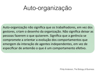 Auto-organização
Auto-­‐organização	
  não	
  signiﬁca	
  que	
  os	
  trabalhadores,	
  em	
  vez	
  dos	
  
gestores,	
  criam	
  o	
  desenho	
  da	
  organização.	
  Não	
  signiﬁca	
  deixar	
  as	
  
pessoas	
  fazerem	
  o	
  que	
  quiserem.	
  Signiﬁca	
  que	
  a	
  gerência	
  se	
  
compromete	
  a	
  orientar	
  a	
  evolução	
  dos	
  comportamentos	
  que	
  
emergem	
  da	
  interação	
  de	
  agentes	
  independentes,	
  em	
  vez	
  de	
  
especiﬁcar	
  de	
  antemão	
  o	
  que	
  é	
  um	
  comportamento	
  efeQvo.
Philip Anderson, The Biology of Business
 