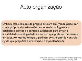 Auto-organização
Embora essas equipes de projeto estejam em grande parte por
conta própria, elas não estão descontroladas.A gerência
estabelece pontos de controle suﬁcientes para evitar a
instabilidade, a ambiguidade e a tensão que pode se transformar
em caos.Ao mesmo tempo, a gerência evita o tipo de controle
rígido que prejudica a criatividade e espontaneidade.
Takeushi & Nonaka, “The New New Product Development
Game”Harvard Business Review, January 1986
 