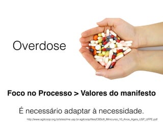 Overdose
Foco no Processo > Valores do manifesto
É necessário adaptar à necessidade.
http://www.agilcoop.org.br/sites/ime.usp.br.agilcoop/ﬁles/CBSoft_Minicurso_10_Anos_Ageis_USP_UFPE.pdf
 
