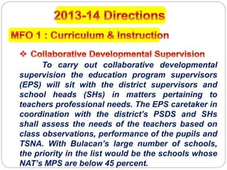 To carry out collaborative developmental
supervision the education program supervisors
(EPS) will sit with the district supervisors and
school heads (SHs) in matters pertaining to
teachers professional needs. The EPS caretaker in
coordination with the district’s PSDS and SHs
shall assess the needs of the teachers based on
class observations, performance of the pupils and
TSNA. With Bulacan’s large number of schools,
the priority in the list would be the schools whose
NAT’s MPS are below 45 percent.
 