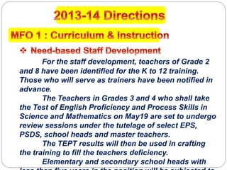For the staff development, teachers of Grade 2
and 8 have been identified for the K to 12 training.
Those who will serve as trainers have been notified in
advance.
The Teachers in Grades 3 and 4 who shall take
the Test of English Proficiency and Process Skills in
Science and Mathematics on May19 are set to undergo
review sessions under the tutelage of select EPS,
PSDS, school heads and master teachers.
The TEPT results will then be used in crafting
the training to fill the teachers deficiency.
Elementary and secondary school heads with
 