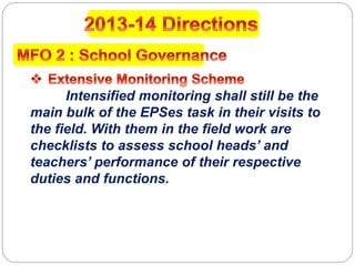 Intensified monitoring shall still be the
main bulk of the EPSes task in their visits to
the field. With them in the field work are
checklists to assess school heads’ and
teachers’ performance of their respective
duties and functions.
 