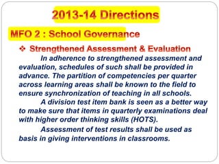 In adherence to strengthened assessment and
evaluation, schedules of such shall be provided in
advance. The partition of competencies per quarter
across learning areas shall be known to the field to
ensure synchronization of teaching in all schools.
A division test item bank is seen as a better way
to make sure that items in quarterly examinations deal
with higher order thinking skills (HOTS).
Assessment of test results shall be used as
basis in giving interventions in classrooms.
 
