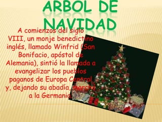 ARBOL DE NAVIDADA comienzos del siglo VIII, un monje benedictino inglés, llamado Winfrid (San Bonifacio, apóstol de Alemania), sintió la llamada a evangelizar los pueblos paganos de Europa Central y, dejando su abadía, marchó a la Germania. 