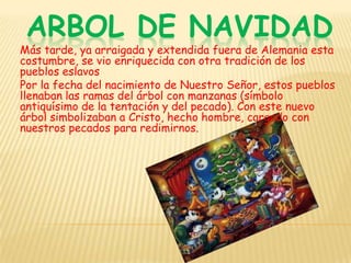 ARBOL DE NAVIDADMás tarde, ya arraigada y extendida fuera de Alemania esta costumbre, se vio enriquecida con otra tradición de los pueblos eslavosPor la fecha del nacimiento de Nuestro Señor, estos pueblos llenaban las ramas del árbol con manzanas (símbolo antiquísimo de la tentación y del pecado). Con este nuevo árbol simbolizaban a Cristo, hecho hombre, cargado con nuestros pecados para redimirnos.
