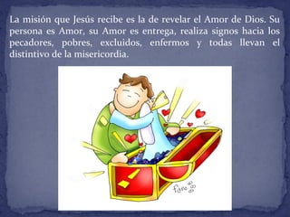 La misión que Jesús recibe es la de revelar el Amor de Dios. Su
persona es Amor, su Amor es entrega, realiza signos hacia los
pecadores, pobres, excluidos, enfermos y todas llevan el
distintivo de la misericordia.
 