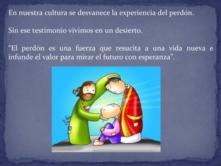 En nuestra cultura se desvanece la experiencia del perdón.
Sin ese testimonio vivimos en un desierto.
“El perdón es una fuerza que resucita a una vida nueva e
infunde el valor para mirar el futuro con esperanza”.
 