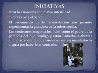 Vivir la Cuaresma con mayor intensidad.
24 horas para el Señor.
El Sacramento de la reconciliación nos permite
experimentar la grandeza de la misericordia.
Los confesores acogen a los fieles como el padre de la
parábola del hijo prodigo y están llamados a abrazar
al hijo arrepentido que vuelve a casa y a manifestar la
alegría por haberlo encontrado.
 