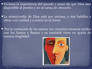 Vivimos la experiencia del pecado a pesar de que Dios está
disponible al perdón y no se cansa de ofrecerlo.
La misericordia de Dios está por encima, y nos habilita a
obrar con caridad y a crecer en el Amor.
 Por la comunión de los santos, los creyentes estamos unidos
con los Santos y Beatos y su santidad viene en ayuda de
nuestra fragilidad.
 