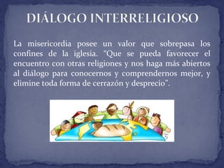 La misericordia posee un valor que sobrepasa los
confines de la iglesia. “Que se pueda favorecer el
encuentro con otras religiones y nos haga más abiertos
al diálogo para conocernos y comprendernos mejor, y
elimine toda forma de cerrazón y desprecio”.
 