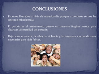 CONCLUSIONES
1. Estamos llamados a vivir de misericordia porque a nosotros se nos ha
aplicado misericordia.
2. El perdón es el instrumento puesto en nuestras frágiles manos para
alcanzar la serenidad del corazón.
3. Dejar caer el rencor, la rabia, la violencia y la venganza son condiciones
necesarias para vivir felices.
 