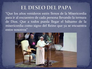 “Que los años venideros estén llenos de la Misericordia
para ir al encuentro de cada persona llevando la ternura
de Dios. Que a todos pueda llegar el bálsamo de la
misericordia como signo del Reino que ya se encuentra
entre nosotros”
 