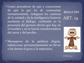 Como portadores de paz y conscientes
de que la paz ha de construirse
incesantemente, indaguen los caminos
de la unidad y de la inteligencia fraterna
mediante el diálogo, confiando en la
presencia del germen divino que hay en
el hombre y en la fuerza transformadora
del amor y del perdón .
Mensajeros de la perfecta alegría,
esfuércense permanentemente en llevar
a los demás el gozo y la esperanza.
ART. 19
CCGG 23.1
REGLA OFS
 