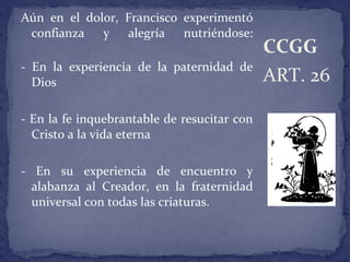 Aún en el dolor, Francisco experimentó
confianza y alegría nutriéndose:
- En la experiencia de la paternidad de
Dios
- En la fe inquebrantable de resucitar con
Cristo a la vida eterna
- En su experiencia de encuentro y
alabanza al Creador, en la fraternidad
universal con todas las criaturas.
ART. 26
CCGG
 