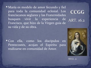 María es modelo de amor fecundo y fiel
para toda la comunidad eclesial. Los
franciscanos seglares y las Fraternidades
busquen vivir la experiencia de
Francisco, que hizo de la Virgen guía de
su vida y de su obra.
Con ella, como los discípulos en
Pentecostés, acojan el Espíritu para
realizarse en comunidad de Amor.
ART. 16.2
REGL. 9
CCGG
 