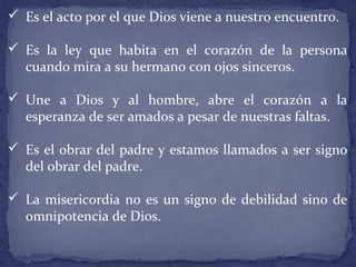  Es el acto por el que Dios viene a nuestro encuentro.
 Es la ley que habita en el corazón de la persona
cuando mira a su hermano con ojos sinceros.
 Une a Dios y al hombre, abre el corazón a la
esperanza de ser amados a pesar de nuestras faltas.
 Es el obrar del padre y estamos llamados a ser signo
del obrar del padre.
 La misericordia no es un signo de debilidad sino de
omnipotencia de Dios.
 
