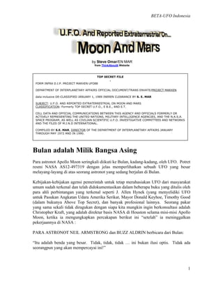 BETA-UFO Indonesia
1
by Steve Omar/EN MAR
from ThinkAboutIt Website
Bulan adalah Milik Bangsa Asing
Para astronot Apollo Moon seringkali diikuti ke Bulan, kadang-kadang, oleh UFO. Potret
resmi NASA AS12-497319 dengan jelas memperlihatkan sebuah UFO yang besar
melayang-layang di atas seorang astronot yang sedang berjalan di Bulan.
Kebijakan-kebijakan agensi pemerintah untuk tetap merahasiakan UFO dari masyarakat
umum sudah terkenal dan telah didokumentasikan dalam beberapa buku yang ditulis oleh
para ahli perbintangan yang terkenal seperti J. Allen Hynek (yang menyelidiki UFO
untuk Pasukan Angkatan Udara Amerika Serikat, Mayor Donald Keyhoe, Timothy Good
(dalam bukunya Above Top Secret), dan banyak profesional lainnya. Seorang pakar
yang sama sekali tidak diragukan dengan siapa kita mungkin ingin berkonsultasi adalah
Christopher Kraft, yang adalah direktur basis NASA di Houston selama misi-misi Apollo
Moon, ketika ia mengungkapkan percakapan berikut ini “setelah” ia meninggalkan
pekerjaannya di NASA :
PARA ASTRONOT NElL ARMSTRONG dan BUZZ ALDRIN berbicara dari Bulan:
“Itu adalah benda yang besar. Tidak, tidak, tidak … ini bukan ilusi optis. Tidak ada
seorangpun yang akan mempercayai ini!”
TOP SECRET FILE
.
FORM INFRA D.I.P. PROJECT MARXEN UFO88
DEPARTMENT OF INTERPLANETARY AFFAIRS OFFICIAL DOCUMENT/TRANS ENVATE/PROJECT MARXEN
data inclusive DE-CLASSIFIED JANUARY 1, 1989 INEREN CLEARANCE BY S. E. MAR
SUBJECT: U.F.O. AND REPORTED EXTRATERRESTRIAL ON MOON AND MARS
CLASSIFICATION: Formerly TOP SECRET U.F.O., E B.E., AND E.T.
CELL DATA AND OFFICIAL COMMUNICATIONS BETWEEN THIS AGENCY AND OFFICIALS FORMERLY OR
ACTIVELY REPRESENTING THE UNITED NATIONS, MILITARY INTELLIGENCE AGENCIES, AND THE N.A.S.A.
SPACE PROGRAM, AS WELL AS CIVILIAN SCIENTIFIC U.F.O. INVESTIGATIVE COMMITTEES AND NETWORKS
AND THE FILES OF M.I.N.D INTERNATIONAL.
COMPILED BY S.E. MAR, DIRECTOR OF THE DEPARTMENT OF INTERPLANETARY AFFAIRS JANUARY
THROUGH MAY 1972 AND IN 1990.
 