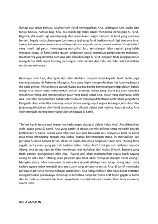 Genap dua tahun berlalu, Allahyarham Farid meninggalkan Ana. Walaupun hari, bulan dan
tahun berlalu, namun bagi Ana, dia masih lagi tidak dapat menerima pemergian Si Farid.
Baginya, dia masih lagi membayangi dan merindukan wajah tampan Si Farid yang sentiasa
berseri. Segala hadiah,kenangan dan semua janji yang Farid berikan masih lagi bersama Ana.
Setiap kali memandu kereta Jazz miliknya di jalan raya,dia amat trauma melihat “Grab Rider”
yang masih lagi pecut menunggang motosikal. Satu kemalangan jalan rayalah yang telah
meragut nyawa Si Farid-ketika dalam perjalanan untuk membuat penghantaran makanan.
Itulah berita yang diterima oleh Ana dari pihak keluarga Si Farid. Ana pun tidak sanggup untuk
mengetahui lebih lanjut tentang pemergian Farid kerana Ana tahu dia tidak ada ketabahan
untuk menerimanya.
Beberapa minit tadi, Ana Syaidatul telah disahkan menjadi isteri kepada Kamil Jaafar juga
seorang jurutera di Petronas Malaysia. Ana cuma ingin mengembirakan hati Uminya,kerana
dia tiada pilihan. Pilihan hanya wujud jikalau ada dua benda bertentangan,tetapi dalam babak
hidup Ana, Tuhan tidak memberikan pilihan tersebut. Tuhan yang Maha Esa akan sentiasa
merahmati hidup and menunjukkan jalan yang betul untuk kita. Itulah yang dipercayai oleh
Ana. Dia telah menyerahkan babak seterus dalam hidupnya ditentukan oleh Tuhan yang Maha
Pengasih. Ana sedar tiba masanya untuk dirinya mengumpul segala kenangan,sentuhan dan
janji yang dihulurkan oleh Farid disimpan dan dikunci dalam peti hatinya. Suka tak suka, Ana
ingin menjadi seorang isteri yang solehah kepada Si Kamil.
“Terima kasih kerana sudi menerima kedatangan abang di dalam hidup Ana”, Ana dikejutkan
oleh suara garau Si Kamil. Ana yang berdiri di depan cermin biliknya terus menoleh kearah
kedatangan Si Kamil. Reaksi yang diberikan oleh Ana hanyalah satu senyuman kecil. Si Kamil
pula terus memegang tangan Ana-kedua duanya bertentangan mata, ini merupakan kali
pertama Si Kamil berada terlalu dekat di depan Ana,mula berpeluh tubuh Ana. “Abang tahu
segala cerita silam yang pernah berlaku dalam hidup Ana”,-Umi pernah ceritakan kepada
Abang. Ana terkejut dan terkilan mendengar ayat itu keluar dari mulut Si Kamil. Sesuatu yang
tidak pernah dijangakakan oleh Ana. “Abang janji akan mencurahkan segala kasih sayang
abang ke atas Ana.” “Abang akan pastikan Ana tidak akan menyesal menjadi isteri abang.”
Mungkin abang tidak sempurna di mata Ana seperti Allahyarham tetapi abang akan cuba
sedaya upaya untuk menjadi seorang suami yang sempurna untuk Ana. Si Kamil membuka
perbualan pertama mereka sebagai suami isteri. Ana hanya terkilan dan tidak dapat bertutur
mengambarkan perasaanya terhadap Si Kamil lalu hanya berpeluk erat tubuh gagah Si Kamil
dan air mata membasahi pipi Ana. Hanya bulan menjadi saksi permulaan kisah cinta sepasang
suami isteri.
NISHA AMBALAN
 