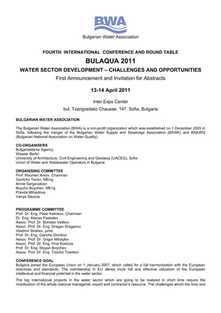 Bulgarian Water Association


                FOURTH INTERNATIONAL CONFERENCE AND ROUND TABLE

                                           BULAQUA 2011
  WATER SECTOR DEVELOPMENT – CHALLENGES AND OPPORTUNITIES
                        First Announcement and Invitation for Abstracts

                                             13-14 April 2011

                                               Inter Expo Center
                            bul. Tzarigradsko Chausse, 147, Sofia, Bulgaria

BULGARIAN WATER ASSOCIATION

The Bulgarian Water Association (BWA) is a non-profit organization which was established on 1 December 2005 in
Sofia, following the merger of the Bulgarian Water Supply and Sewerage Association (BAWK) and BNAWQ
(Bulgarian National Association on Water Quality).

CO-ORGANISERS
Bulgarreklama Agency
Wasser Berlin
University of Architecture, Civil Engineering and Geodesy (UACEG), Sofia
Union of Water and Wastewater Operators in Bulgaria

ORGANISING COMMITTEE
Prof. Roumen Arsov, Chairman
Gantcho Tenev, MEng
Annie Sargavakian
Boycho Boychev, MEng
Pravda Mihaylova
Vanya Savova


PROGRAMME COMMITTEE
Prof. Dr. Eng. Petar Kalinkov, Chairman
Dr. Eng. Atanas Paskalev
Assoc. Prof. Dr. Borislav Velikov
Assoc. Prof. Dr. Eng. Dragan Draganov
Vladimir Stratiev, jurist
Prof. Dr. Eng. Gancho Dimitrov
Assoc. Prof. Dr. Grigor Mihaylov
Assoc. Prof. Dr. Eng. Irina Kostova
Prof. Dr. Eng. Stoyan Boychev
Assoc. Prof. Dr. Eng. Tzocho Tzankov

CONFERENCE GOAL
Bulgaria joined the European Union on 1 January 2007, which called for a full harmonization with the European
directives and standards. The membership in EU allows more full and effective utilization of the European
intellectual and financial potential in the water sector.
The big international projects in the water sector which are going to be realized in short time require the
mobilization of the whole national managerial, expert and contractor’s resource. The challenges which the time and
 