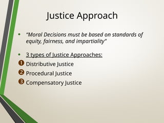 Justice Approach
• “Moral Decisions must be based on standards of
equity, fairness, and impartiality”
• 3 types of Justice Approaches:
Distributive Justice
Procedural Justice
Compensatory Justice
 