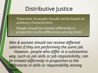 Distributive Justice
• Treatment of people should not be based on
arbitrary characteristics
• People should be treated differently in
proportion to the differences among them
Men & women should not receive different
salaries if they are performing the same job.
However, people who differ in a substantive
way, such as job skills or job responsibility, can
be treated differently in proportion to the
differences in skills or responsibility among
them.
 