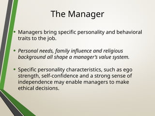 The Manager
• Managers bring specific personality and behavioral
traits to the job.
• Personal needs, family influence and religious
background all shape a manager’s value system.
• Specific personality characteristics, such as ego
strength, self-confidence and a strong sense of
independence may enable managers to make
ethical decisions.
 