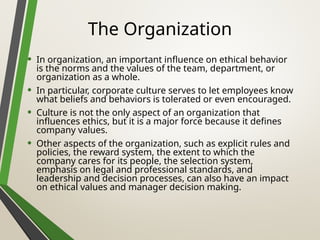 The Organization
• In organization, an important influence on ethical behavior
is the norms and the values of the team, department, or
organization as a whole.
• In particular, corporate culture serves to let employees know
what beliefs and behaviors is tolerated or even encouraged.
• Culture is not the only aspect of an organization that
influences ethics, but it is a major force because it defines
company values.
• Other aspects of the organization, such as explicit rules and
policies, the reward system, the extent to which the
company cares for its people, the selection system,
emphasis on legal and professional standards, and
leadership and decision processes, can also have an impact
on ethical values and manager decision making.
 
