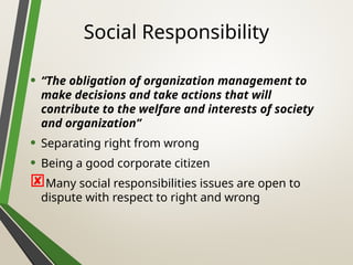 Social Responsibility
• “The obligation of organization management to
make decisions and take actions that will
contribute to the welfare and interests of society
and organization”
• Separating right from wrong
• Being a good corporate citizen
Many social responsibilities issues are open to
dispute with respect to right and wrong
 
