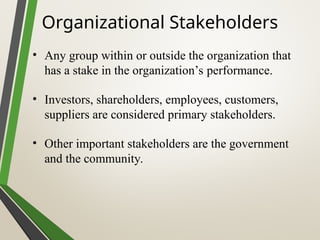 Organizational Stakeholders
• Any group within or outside the organization that
has a stake in the organization’s performance.
• Investors, shareholders, employees, customers,
suppliers are considered primary stakeholders.
• Other important stakeholders are the government
and the community.
 