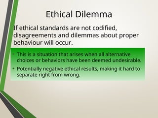 Ethical Dilemma
• This is a situation that arises when all alternative
choices or behaviors have been deemed undesirable.
• Potentially negative ethical results, making it hard to
separate right from wrong.
If ethical standards are not codified,
disagreements and dilemmas about proper
behaviour will occur.
 