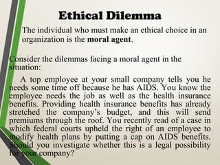 Ethical Dilemma
• The individual who must make an ethical choice in an
organization is the moral agent.
Consider the dilemmas facing a moral agent in the
situation:
A top employee at your small company tells you he
needs some time off because he has AIDS. You know the
employee needs the job as well as the health insurance
benefits. Providing health insurance benefits has already
stretched the company’s budget, and this will send
premiums through the roof. You recently read of a case in
which federal courts upheld the right of an employee to
modify health plans by putting a cap on AIDS benefits.
Should you investigate whether this is a legal possibility
for your company?
 