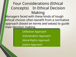 Four Considerations (Ethical
Concepts) In Ethical Decision
Making
• Utilitarian Approach
• Individualism Approach
• Moral-Rights Approach
• Justice Approach
Managers faced with these kinds of tough
ethical choices often benefit from a normative
approach (based on norms and values) to guide
their decision making.
 