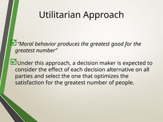 Utilitarian Approach
“Moral behavior produces the greatest good for the
greatest number”
Under this approach, a decision maker is expected to
consider the effect of each decision alternative on all
parties and select the one that optimizes the
satisfaction for the greatest number of people.
 