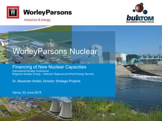 Dr. Alexander Wolski, Director, Strategic Projects
WorleyParsons Nuclear
Financing of New Nuclear Capacities
International Nuclear Conference
Bulgarian Nuclear Energy – National, Regional and World Energy Security
Varna, 03 June 2015
 