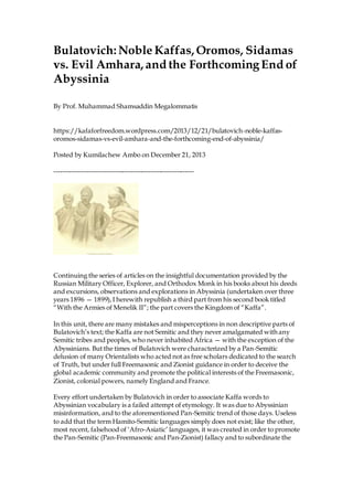 Bulatovich: Noble Kaffas, Oromos, Sidamas
vs. Evil Amhara, and the ForthcomingEnd of
Abyssinia
By Prof. Muhammad Shamsaddin Megalommatis
https://kafaforfreedom.wordpress.com/2013/12/21/bulatovich-noble-kaffas-
oromos-sidamas-vs-evil-amhara-and-the-forthcoming-end-of-abyssinia/
Posted by Kumilachew Ambo on December 21, 2013
----------------------------------------------------------------
Continuing the series of articles on the insightful documentation provided by the
Russian Military Officer, Explorer, and Orthodox Monk in his books about his deeds
and excursions, observations and explorations in Abyssinia (undertaken over three
years 1896 — 1899),I herewith republish a third part from his second book titled
“With the Armies of Menelik II”; the part covers the Kingdom of “Kaffa”.
In this unit, there are many mistakes and misperceptions in non descriptive parts of
Bulatovich’s text; the Kaffa are not Semitic and they never amalgamated with any
Semitic tribes and peoples, who never inhabited Africa — with the exception of the
Abyssinians. But the times of Bulatovich were characterized by a Pan-Semitic
delusion of many Orientalists who acted not as free scholars dedicated to the search
of Truth, but under full Freemasonic and Zionist guidance in order to deceive the
global academic community and promote the political interests of the Freemasonic,
Zionist, colonial powers, namely England and France.
Every effort undertaken by Bulatovich in order to associate Kaffa words to
Abyssinian vocabulary is a failed attempt of etymology. It was due to Abyssinian
misinformation, and to the aforementioned Pan-Semitic trend of those days. Useless
to add that the term Hamito-Semitic languages simply does not exist; like the other,
most recent, falsehood of ‘Afro-Asiatic’ languages, it was created in order to promote
the Pan-Semitic (Pan-Freemasonic and Pan-Zionist) fallacy and to subordinate the
 