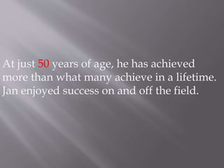 At just 50 years of age, he has achieved 
more than what many achieve in a lifetime. 
Jan enjoyed success on and off the field. 
 