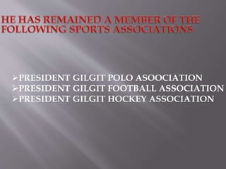 PRESIDENT GILGIT POLO ASOOCIATION 
PRESIDENT GILGIT FOOTBALL ASSOCIATION 
PRESIDENT GILGIT HOCKEY ASSOCIATION 
 