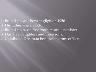  Bulbul jan was born at gilgit on 1956 
 His father was a Doctor 
 Bulbul jan have five brothers and one sister 
 Has five daughters and three sons. 
 Childhood Dream,to become an army officer. 
 