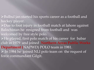 Bulbul jan started his sports career as a football and 
hockey player. 
Due to foot injury in football match at lahore against 
Balochistan he resigned from football and was 
welcomed by free style polo. 
He played, first polo match of his career for babar 
club in 1979 and joined Northern Areas Public Works 
Department (NAPWD) POLO team in 1981. 
 In 1984 he joined NLI polo team on the request of 
force commandant Gilgit. 
 