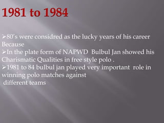 1981 to 1984 
80’s were considred as the lucky years of his career 
Because 
In the plate form of NAPWD Bulbul Jan showed his 
Charismatic Qualities in free style polo . 
1981 to 84 bulbul jan played very important role in 
winning polo matches against 
different teams 
 