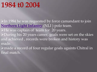 1984 t0 2004 
In 1984 he was requested by force camandant to join 
Northern Light Infantry (NLI ) polo team. 
He was captain of team for 20 years. 
During his 20 years career, goals were set on the skies 
and achieved , records were broken and history was 
made. 
made a record of four regular goals againts Chitral in 
final match. 
 