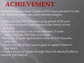 ACHIEVEMENT 
Bulbul jan became Team Captain of NLI team and took it to the 
new Horizons which one could not even imagine. 
Bulbul jan lead the NLI team a long period of 20 years. 
The most successful team captain in the history of free 
style polo 
Under his captaincy NLI team unbeaten 17 years 
Jash-e-baharah Polo festival in Gilgit. 
Record of 23 goals against police team in Anti Narcotics 
polo cup. 
Made a record of four regular goals in againts Chitral in 
final match. 
Made a record of 3 goals through Direct hit shorts(Tholki) in 
shandur polo festival. 
 
